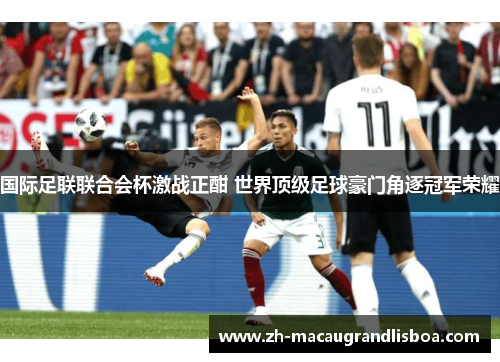 国际足联联合会杯激战正酣 世界顶级足球豪门角逐冠军荣耀 国际足联联合会杯激战正酣 世界顶级足球豪门角逐冠军荣耀