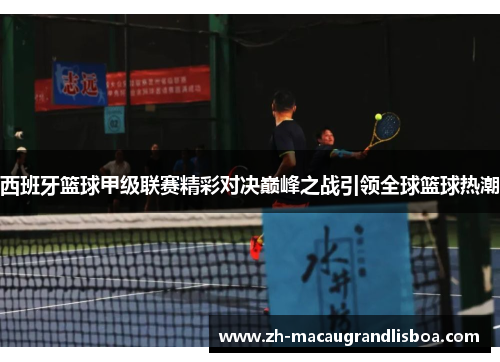 西班牙篮球甲级联赛精彩对决巅峰之战引领全球篮球热潮 西班牙篮球甲级联赛精彩对决巅峰之战引领全球篮球热潮